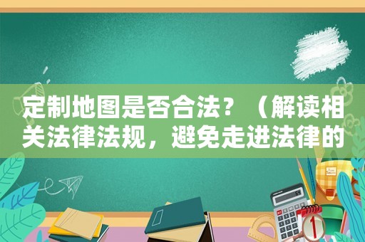 定制地圖是否合法？（解讀相關(guān)法律法規(guī)，避免走進(jìn)法律的雷區(qū)）