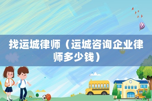 找運(yùn)城律師（運(yùn)城咨詢企業(yè)律師多少錢）