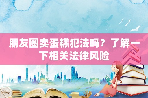 朋友圈賣蛋糕犯法嗎？了解一下相關(guān)法律風(fēng)險