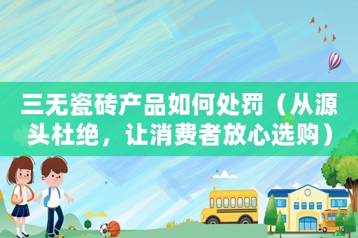 三無瓷磚產(chǎn)品如何處罰（從源頭杜絕，讓消費(fèi)者放心選購）
