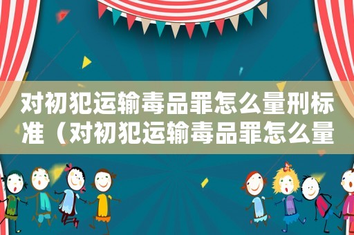 對(duì)初犯運(yùn)輸毒品罪怎么量刑標(biāo)準(zhǔn)（對(duì)初犯運(yùn)輸毒品罪怎么量刑）