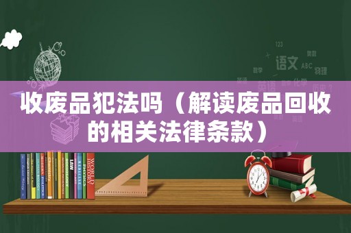 收廢品犯法嗎（解讀廢品回收的相關(guān)法律條款）