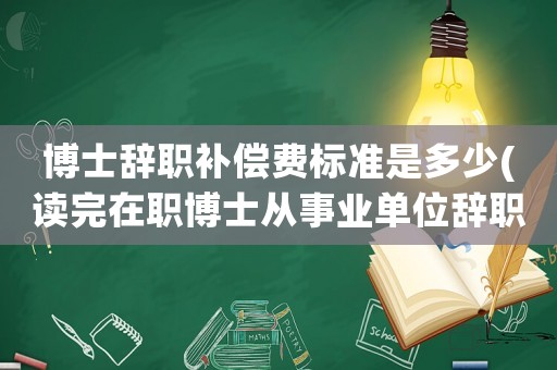 博士辭職補償費標準是多少(讀完在職博士從事業(yè)單位辭職，應該怎樣交違約金？)