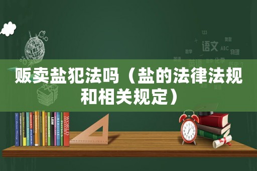 販賣(mài)鹽犯法嗎（鹽的法律法規(guī)和相關(guān)規(guī)定）