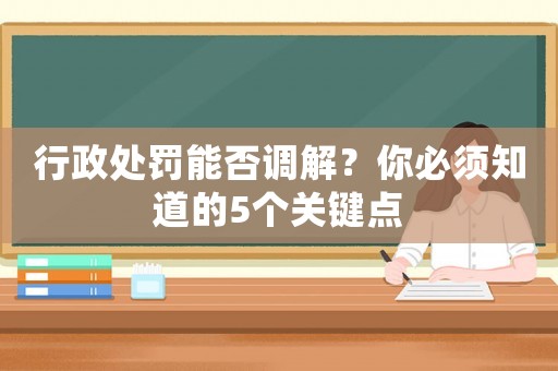 行政處罰能否調(diào)解？你必須知道的5個關(guān)鍵點(diǎn)