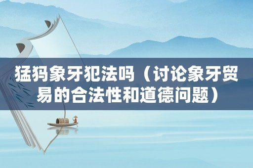 猛犸象牙犯法嗎（討論象牙貿(mào)易的合法性和道德問題）