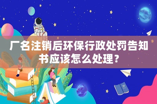 廠名注銷后環(huán)保行政處罰告知書應該怎么處理？