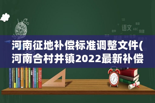 河南征地補(bǔ)償標(biāo)準(zhǔn)調(diào)整文件(河南合村并鎮(zhèn)2022最新補(bǔ)償標(biāo)準(zhǔn)？)