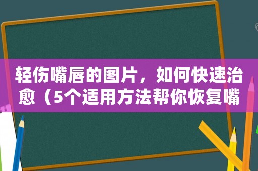 輕傷嘴唇的圖片，如何快速治愈（5個(gè)適用方法幫你恢復(fù)嘴唇健康）