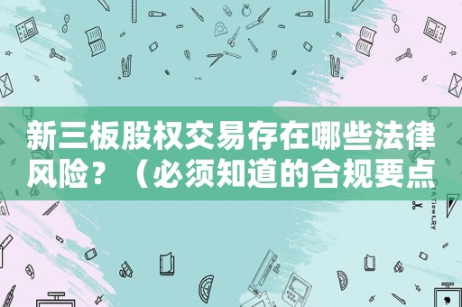 新三板股權(quán)交易存在哪些法律風(fēng)險(xiǎn)？（必須知道的合規(guī)要點(diǎn)）