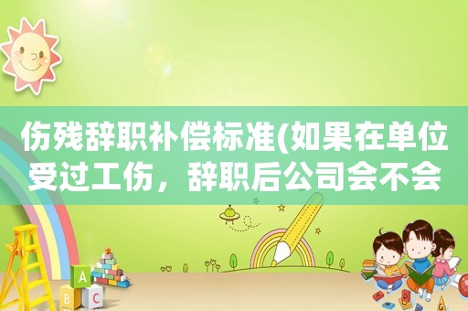 傷殘辭職補償標準(如果在單位受過工傷，辭職后公司會不會給相應的賠償？賠多少合理？)