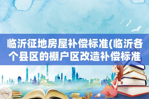 臨沂征地房屋補償標(biāo)準(zhǔn)(臨沂各個縣區(qū)的棚戶區(qū)改造補償標(biāo)準(zhǔn)是怎樣的？)