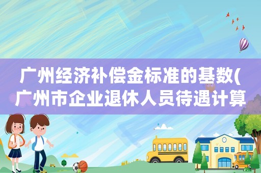 廣州經(jīng)濟補償金標準的基數(shù)(廣州市企業(yè)退休人員待遇計算方法？)