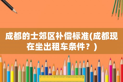 成都的士郊區(qū)補償標準(成都現(xiàn)在坐出租車條件？)
