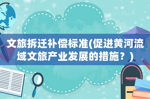 文旅拆遷補(bǔ)償標(biāo)準(zhǔn)(促進(jìn)黃河流域文旅產(chǎn)業(yè)發(fā)展的措施？)