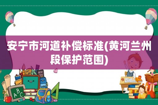 安寧市河道補償標(biāo)準(zhǔn)(黃河蘭州段保護(hù)范圍)