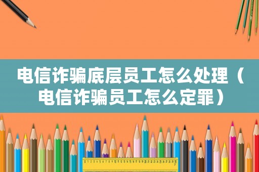 電信詐騙底層員工怎么處理（電信詐騙員工怎么定罪）