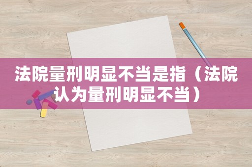 法院量刑明顯不當(dāng)是指（法院認(rèn)為量刑明顯不當(dāng)）