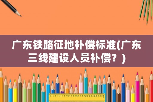 廣東鐵路征地補(bǔ)償標(biāo)準(zhǔn)(廣東三線建設(shè)人員補(bǔ)償？)