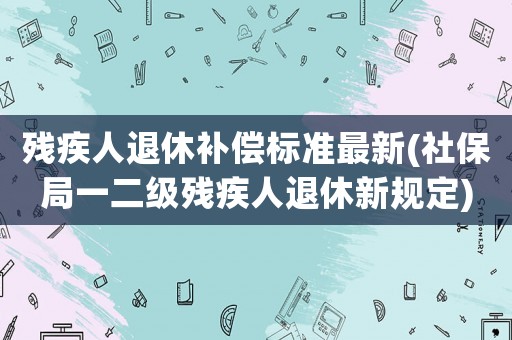殘疾人退休補(bǔ)償標(biāo)準(zhǔn)最新(社保局一二級殘疾人退休新規(guī)定)