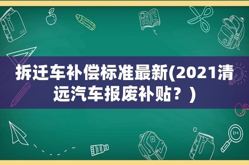 拆遷車補償標(biāo)準(zhǔn)最新(2021清遠汽車報廢補貼？)