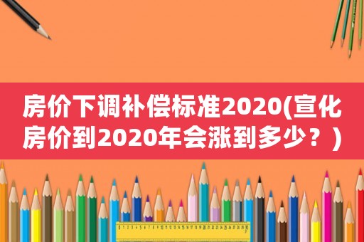 房價下調(diào)補(bǔ)償標(biāo)準(zhǔn)2020(宣化房價到2020年會漲到多少？)