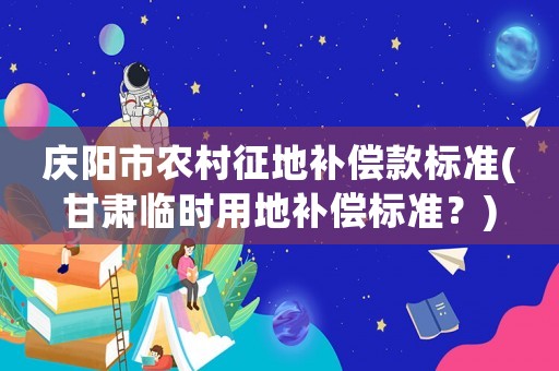 慶陽(yáng)市農(nóng)村征地補(bǔ)償款標(biāo)準(zhǔn)(甘肅臨時(shí)用地補(bǔ)償標(biāo)準(zhǔn)？)