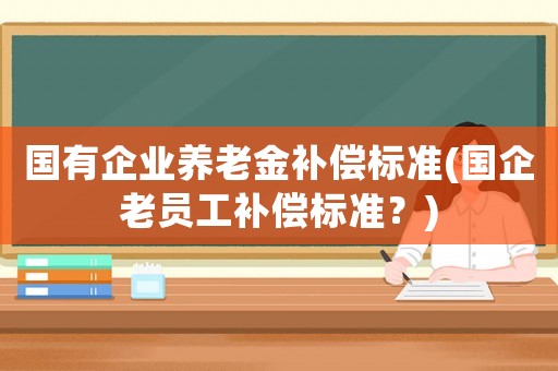 國有企業(yè)養(yǎng)老金補(bǔ)償標(biāo)準(zhǔn)(國企老員工補(bǔ)償標(biāo)準(zhǔn)？)
