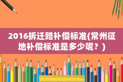 2016拆遷賠補償標準(常州征地補償標準是多少呢？)