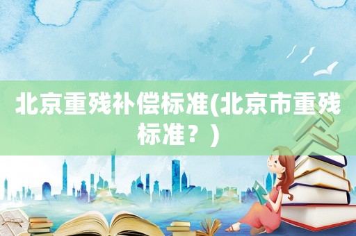 北京重殘補(bǔ)償標(biāo)準(zhǔn)(北京市重殘標(biāo)準(zhǔn)？)