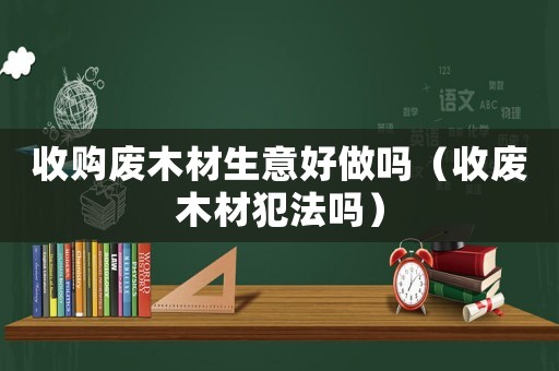 收購廢木材生意好做嗎（收廢木材犯法嗎）