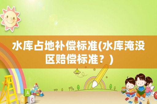 水庫(kù)占地補(bǔ)償標(biāo)準(zhǔn)(水庫(kù)淹沒(méi)區(qū)賠償標(biāo)準(zhǔn)？)