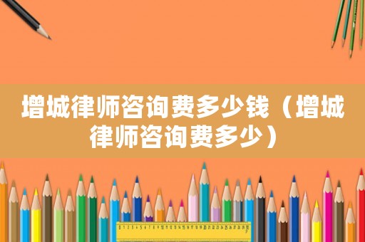 增城律師咨詢費(fèi)多少錢（增城律師咨詢費(fèi)多少）