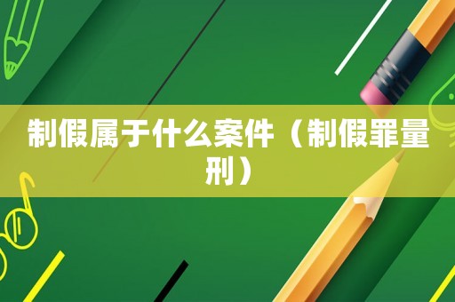 制假屬于什么案件（制假罪量刑）