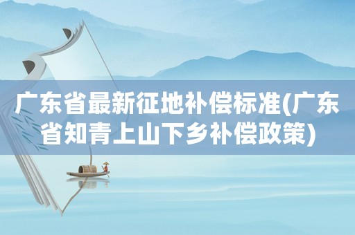 廣東省最新征地補(bǔ)償標(biāo)準(zhǔn)(廣東省知青上山下鄉(xiāng)補(bǔ)償政策)