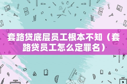 套路貸底層員工根本不知（套路貸員工怎么定罪名）