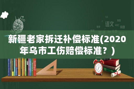 新疆老家拆遷補(bǔ)償標(biāo)準(zhǔn)(2020年烏市工傷賠償標(biāo)準(zhǔn)？)