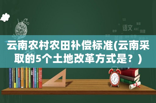 云南農(nóng)村農(nóng)田補償標(biāo)準(zhǔn)(云南采取的5個土地改革方式是？)