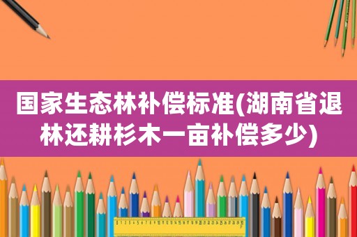 國家生態(tài)林補(bǔ)償標(biāo)準(zhǔn)(湖南省退林還耕杉木一畝補(bǔ)償多少)