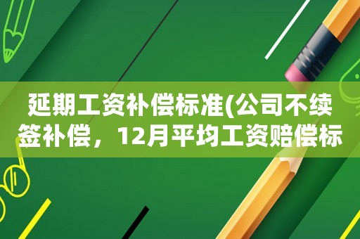延期工資補償標(biāo)準(zhǔn)(公司不續(xù)簽補償，12月平均工資賠償標(biāo)準(zhǔn)怎么算？)
