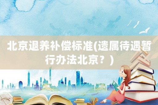 北京退養(yǎng)補(bǔ)償標(biāo)準(zhǔn)(遺屬待遇暫行辦法北京？)