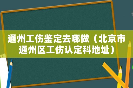 通州工傷鑒定去哪做（北京市通州區(qū)工傷認(rèn)定科地址）