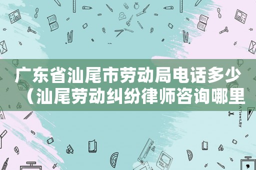 廣東省汕尾市勞動(dòng)局電話多少（汕尾勞動(dòng)糾紛律師咨詢哪里）