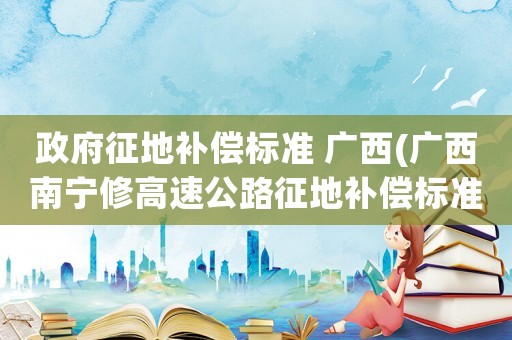 政府征地補(bǔ)償標(biāo)準(zhǔn) 廣西(廣西南寧修高速公路征地補(bǔ)償標(biāo)準(zhǔn)？)