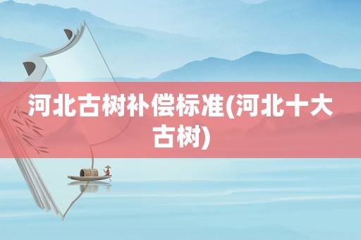 河北古樹補(bǔ)償標(biāo)準(zhǔn)(河北十大古樹)