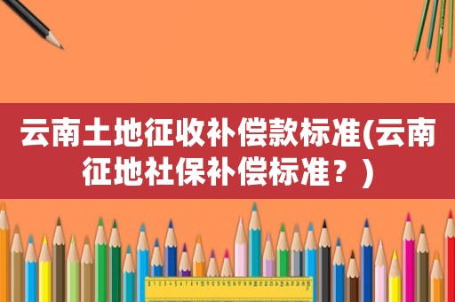 云南土地征收補(bǔ)償款標(biāo)準(zhǔn)(云南征地社保補(bǔ)償標(biāo)準(zhǔn)？)