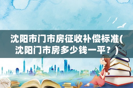 沈陽(yáng)市門(mén)市房征收補(bǔ)償標(biāo)準(zhǔn)(沈陽(yáng)門(mén)市房多少錢(qián)一平？)