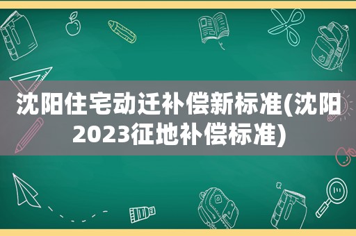 沈陽住宅動(dòng)遷補(bǔ)償新標(biāo)準(zhǔn)(沈陽2023征地補(bǔ)償標(biāo)準(zhǔn))