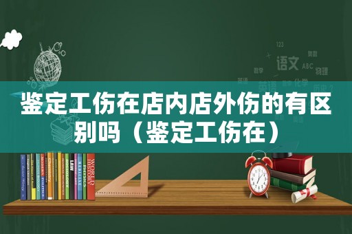 鑒定工傷在店內(nèi)店外傷的有區(qū)別嗎（鑒定工傷在）
