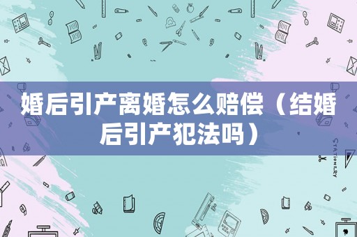 婚后引產(chǎn)離婚怎么賠償（結(jié)婚后引產(chǎn)犯法嗎）